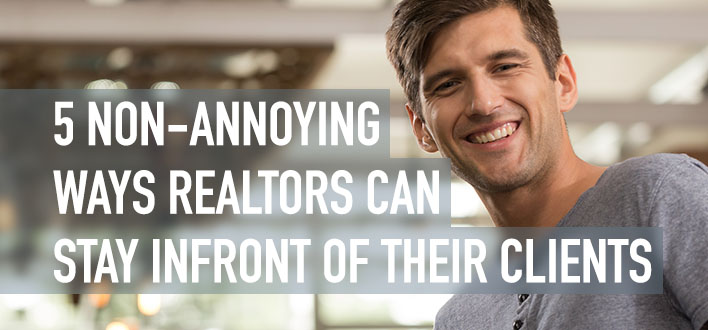 5 NON-ANNOYING WAYS REALTORS CAN STAY INFRONT OF THEIR CLIENTS